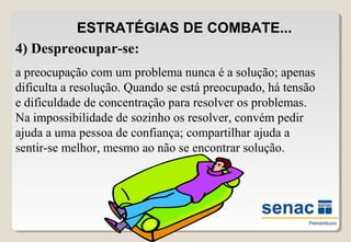 ESTRATÉGIAS DE COMBATE...
4) Despreocupar-se:
a preocupação com um problema nunca é a solução; apenas
dificulta a resolução. Quando se está preocupado, há tensão
e dificuldade de concentração para resolver os problemas.
Na impossibilidade de sozinho os resolver, convém pedir
ajuda a uma pessoa de confiança; compartilhar ajuda a
sentir-se melhor, mesmo ao não se encontrar solução.
 