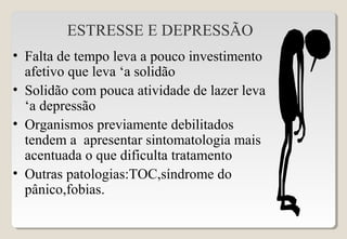 ESTRESSE E DEPRESSÃO
• Falta de tempo leva a pouco investimento
afetivo que leva ‘a solidão
• Solidão com pouca atividade de lazer leva
‘a depressão
• Organismos previamente debilitados
tendem a apresentar sintomatologia mais
acentuada o que dificulta tratamento
• Outras patologias:TOC,síndrome do
pânico,fobias.
 