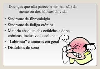 Doenças que não parecem ser mas são da
mente ou dos hábitos da vida
• Síndrome da fibromialgia
• Síndrome da fadiga crônica
• Maioria absoluta das cefaléias e dores
crônicas, inclusive de coluna
• “Labirinto” e tonturas em geral
• Distúrbios do sono
 