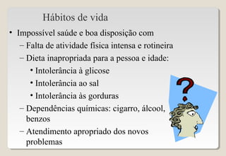 Hábitos de vida
• Impossível saúde e boa disposição com
– Falta de atividade física intensa e rotineira
– Dieta inapropriada para a pessoa e idade:
• Intolerância à glicose
• Intolerância ao sal
• Intolerância às gorduras
– Dependências químicas: cigarro, álcool,
benzos
– Atendimento apropriado dos novos
problemas
 