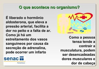 O que acontece no organismo?O que acontece no organismo?
É liberado o hormônio
aldosterona, que eleva a
pressão arterial, facilita a
dor no peito e a falta de ar.
Como já há um
estreitamento dos vasos
sanguíneos por causa da
secreção de adrenalina,
pode ocorrer um infarto
Como a pessoa
tensa tende a
contrair a
musculatura, podem
ser desencadeadas
dores musculares e
dor de cabeça
 