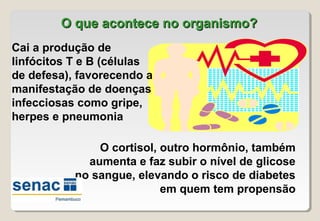 O que acontece no organismo?O que acontece no organismo?
Cai a produção de
linfócitos T e B (células
de defesa), favorecendo a
manifestação de doenças
infecciosas como gripe,
herpes e pneumonia
O cortisol, outro hormônio, também
aumenta e faz subir o nível de glicose
no sangue, elevando o risco de diabetes
em quem tem propensão
 