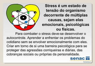 Stress é um estado de
tensão do organismo
decorrente de múltiplas
causas, sejam elas
emocionais, psicológicas
ou físicas.
Para combater o stress deve­se desenvolver o
autocontrole. Aprender a enfrentar os problemas do
cotidiano sem se envolver emocionalmente com eles.
Criar em torno de si uma barreira psicológica para se
proteger das agressões corriqueiras e diárias, das
cobranças sociais ou próprias da personalidade.
 