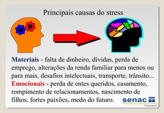 Materiais - falta de dinheiro, dívidas, perda de
emprego, alterações da renda familiar para menos ou
para mais, desafios intelectuais, transporte, trânsito...
Emocionais - perda de entes queridos, casamento,
rompimento de relacionamentos, nascimento de
filhos, fortes paixões, medo do futuro.
Principais causas do stress
 