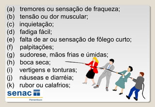 (a) tremores ou sensação de fraqueza;
(b) tensão ou dor muscular;
(c) inquietação;
(d) fadiga fácil;
(e) falta de ar ou sensação de fôlego curto;
(f) palpitações;
(g) sudorese, mãos frias e úmidas;
(h) boca seca;
(i) vertigens e tonturas;
(j) náuseas e diarréia;
(k) rubor ou calafrios;
 