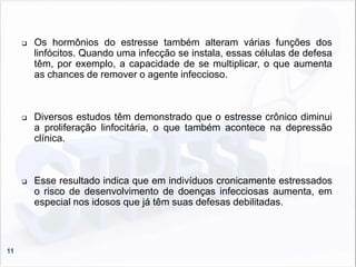 11
 Os hormônios do estresse também alteram várias funções dos
linfócitos. Quando uma infecção se instala, essas células de defesa
têm, por exemplo, a capacidade de se multiplicar, o que aumenta
as chances de remover o agente infeccioso.
 Diversos estudos têm demonstrado que o estresse crônico diminui
a proliferação linfocitária, o que também acontece na depressão
clínica.
 Esse resultado indica que em indivíduos cronicamente estressados
o risco de desenvolvimento de doenças infecciosas aumenta, em
especial nos idosos que já têm suas defesas debilitadas.
 