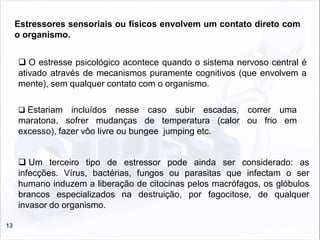 13
Estressores sensoriais ou físicos envolvem um contato direto com
o organismo.
 O estresse psicológico acontece quando o sistema nervoso central é
ativado através de mecanismos puramente cognitivos (que envolvem a
mente), sem qualquer contato com o organismo.
 Um terceiro tipo de estressor pode ainda ser considerado: as
infecções. Vírus, bactérias, fungos ou parasitas que infectam o ser
humano induzem a liberação de citocinas pelos macrófagos, os glóbulos
brancos especializados na destruição, por fagocitose, de qualquer
invasor do organismo.
 Estariam incluídos nesse caso subir escadas, correr uma
maratona, sofrer mudanças de temperatura (calor ou frio em
excesso), fazer vôo livre ou bungee jumping etc.
 