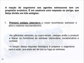 14
A reação do organismo aos agentes estressores tem um
propósito evolutivo. É em essência uma resposta ao perigo, que
Selye dividiu em três estágios:
1. Primeiro estágio (alarme)→ o corpo reconheceo estressor e
ativa o sistema neuroendócrino.
• A função dessa resposta fisiológica é preparar o organismo
para a ação, que pode ser de luta ou fuga ao estresse.
•As glândulas adrenais, ou supra-renais, passam então a produzir
e liberar os hormônios do estresse (adrenalina, noradrenalina e
cortisol).
 