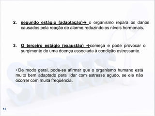 15
2. segundo estágio (adaptação)→ o organismo repara os danos
causados pela reação de alarme,reduzindo os níveis hormonais.
3. O terceiro estágio (exaustão) →começa e pode provocar o
surgimento de uma doença associada à condição estressante.
• De modo geral, pode-se afirmar que o organismo humano está
muito bem adaptado para lidar com estresse agudo, se ele não
ocorrer com muita freqüência.
 