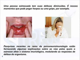 5
Pesquisas recentes no ramo da psiconeuroimunologia estão
fornecendo algumas explicações sobre as vias pelas quais o
estresse afeta o sistema imunológico, modulando as respostas de
defesa do organismo.
Uma pessoa estressada tem suas defesas diminuídas. É nesses
momentos que pode pegar herpes ou uma gripe, por exemplo.
 