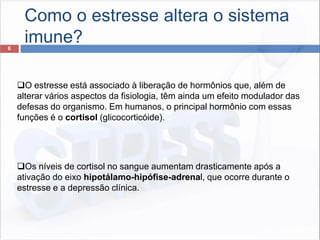 Como o estresse altera o sistema
imune?6
O estresse está associado à liberação de hormônios que, além de
alterar vários aspectos da fisiologia, têm ainda um efeito modulador das
defesas do organismo. Em humanos, o principal hormônio com essas
funções é o cortisol (glicocorticóide).
Os níveis de cortisol no sangue aumentam drasticamente após a
ativação do eixo hipotálamo-hipófise-adrenal, que ocorre durante o
estresse e a depressão clínica.
 