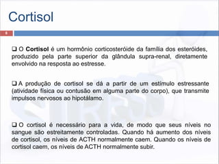 Cortisol
8
 O cortisol é necessário para a vida, de modo que seus níveis no
sangue são estreitamente controladas. Quando há aumento dos níveis
de cortisol, os níveis de ACTH normalmente caem. Quando os níveis de
cortisol caem, os níveis de ACTH normalmente subir.
 A produção de cortisol se dá a partir de um estímulo estressante
(atividade física ou contusão em alguma parte do corpo), que transmite
impulsos nervosos ao hipotálamo.
 O Cortisol é um hormônio corticosteróide da família dos esteróides,
produzido pela parte superior da glândula supra-renal, diretamente
envolvido na resposta ao estresse.
 