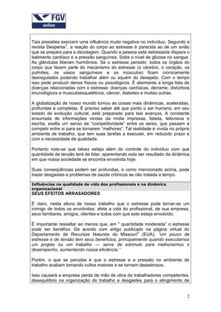 Tais pressões exercem uma influência muito negativa no indivíduo. Segundo a
revista Despertai1, a reação do corpo ao estresse é parecida ao de um avião
que se prepara para a decolagem. Quando a pessoa está estressada dispara o
batimento cardíaco e a pressão sanguínea. Sobe o nível de glicose no sangue.
As glândulas liberam hormônios. Se o estresse persistir, todos os órgãos do
corpo que fazem parte do mecanismo do estresse (o cérebro, o coração, os
pulmões, os vasos sanguíneos e os músculos) ficam cronicamente
desregulados podendo trabalhar além ou aquém do desejado. Com o tempo
isso pode produzir danos físicos ou psicológicos. É alarmante a longa lista de
doenças relacionadas com o estresse: doenças cardíacas, derrame, distúrbios
imunológicos e musculoesqueléticos, câncer, diabetes e muitas outras.

A globalização de nosso mundo tornou as coisas mais dinâmicas, aceleradas,
profundas e completas. É preciso saber até que ponto o ser humano, em seu
estado de evolução cultural, está preparado para tais avanços. A constante
enxurrada de informações vindas da mídia impressa, falada, televisiva e
escrita, exalta um senso de “competitividade” entre os seres, que passam a
competir entre si para se tornarem “melhores”. Tal realidade é vivida no próprio
ambiente de trabalho, que tem suas tarefas a executar, em reduzido prazo e
com a necessidade de qualidade.

Portanto nota-se que talvez esteja além do controle do indivíduo com que
quantidade de tensão terá de lidar, aparentando esta ser resultado da dinâmica
em que nossa sociedade se encontra envolvida hoje.

Suas conseqüências podem ser profundas, e como mencionado acima, pode
trazer desgastes e problemas de saúde crônicos se não tratada a tempo.

Influências na qualidade de vida dos profissionais e na dinâmica
organizacional
SEUS EFEITOS ARRASADORES

É claro, nesta altura de nosso trabalho que o estresse pode tornar-se um
inimigo de todos os envolvidos: afeta a vida do profissional, de sua empresa,
seus familiares, amigos, clientes e todos com que este esteja envolvido.

É importante ressaltar ao menos que, em " quantidade moderada” o estresse
pode ser benéfico. De acordo com artigo publicado na página virtual do
Departamento de Recursos Naturais do Missouri5 (EUA), “um pouco de
estresse e de tensão tem seus benefícios, principalmente quando executamos
um projeto ou um trabalho — serve de estímulo para melhorarmos o
desempenho, aumentando nossa eficiência.”

Porém, o que se percebe é que o estresse e a pressão no ambiente de
trabalho acabam tomando vultos maiores e se tornam desastrosos.

Isso causará a empresa perda de mão de obra de trabalhadores competentes,
desequilíbrio na organização do trabalho e desgastes para o atingimento de


                                                                              2
 