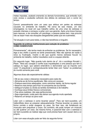 metas impostas, acabará onerando os demais funcionários, que entrarão num
ciclo vicioso e acabarão sofrendo dos efeitos do estresse com o correr do
tempo.

Convivi pessoalmente com um caso que atribuo em partes ao estresse
causado no ambiente de trabalho. Há cerca de seis meses, um dos
empregados no local em que trabalho sofreu de uma crise de estresse e
pressão intensas e começou a gritar com sua gerente. Após uma breve licença
para repouso, e de consultar um psicólogo, a pessoa passa bem, mas procura
não se expor mais nas situações desgastantes pelas que era submetido.

Tal situação é ruim para todos, e não traz benefícios a ninguém.

Sugestão de práticas institucionais para solução do problema
COMO SOBREVIVER

Primeiramente1, não tenha medo de enfrentar os problemas. Se for necessário,
diga a seu chefe o quanto se sente pressionado. Mas não apenas de vazão a
raiva ou frustração, mostre a ele que quanto menos estresse houver no
ambiente de trabalho, melhor resultados você e a equipe obterão.

Em segundo lugar, “Não guarde tudo dentro de si”, diz o sociólogo Ronald L.
Pitzer. “Abra seu coração e confie suas inquietações a uma pessoa que tem a
cabeça no lugar, que saberá entendê-lo e demonstrar que se importa com
você.” É prejudicial e contraproducente tentar lidar com “todos” os problemas
do mundo somente para você.

Algumas dicas são especialmente válidas:

▪ Dê ao seu corpo o descanso necessário para cada dia
▪ Alimente-se de forma equilibrada. Não coma em excesso
▪ Pratique exercícios adequados, como caminhar rápido, de forma regular
▪ Reserve mais tempo para ficar na companhia de sua família
▪ Delegue funções ou divida as tarefas domésticas e de trabalho
▪ Conheça seus limites físicos e emocionais
▪ Fixe alvos realistas; não seja perfeccionista
▪ Seja organizado; cuide para não deixar sua agenda muito apertada
▪ Reserve um tempo só para você

Lidar com o estresse é como levantar pesos6. Para ser bem-sucedido, um
halterofilista deve se preparar adequadamente. Precisa levantar os pesos da
forma correta e evitar exagerar no peso. Se fizer isso, ele fortalecerá os
músculos sem prejudicar o corpo. Do contrário, ele pode romper um músculo
ou até quebrar um osso. Da mesma forma, é possível lidar com o estresse e
ser bem-sucedido ao realizar algo que você precisa fazer sem causar dano a si
próprio.

Lidar com essa situação pode ser feito da seguinte forma:



                                                                           3
 