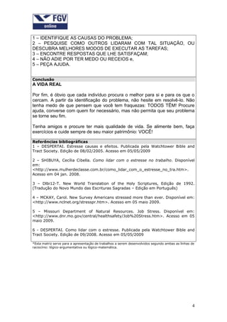 1 – IDENTIFIQUE AS CAUSAS DO PROBLEMA;
2 – PESQUISE COMO OUTROS LIDARAM COM TAL SITUAÇÃO, OU
DESCUBRA MELHORES MODOS DE EXECUTAR AS TAREFAS;
3 – ENCONTRE RESPOSTAS QUE LHE SATISFAÇAM;
4 – NÃO ADIE POR TER MEDO OU RECEIOS e,
5 – PEÇA AJUDA.


Conclusão
A VIDA REAL

Por fim, é óbvio que cada indivíduo procura o melhor para si e para os que o
cercam. A partir da identificação do problema, não hesite em resolvê-lo. Não
tenha medo de que pensem que você tem fraquezas: TODOS TÊM! Procure
ajuda, converse com quem for necessário, mas não permita que seu problema
se torne seu fim.

Tenha amigos e procure ter mais qualidade de vida. Se alimente bem, faça
exercícios e cuide sempre de seu maior patrimônio: VOCÊ!

Referências bibliográficas
1 – DESPERTAI. Estresse causas e efeitos. Publicada pela Watchtower Bible and
Tract Society. Edição de 08/02/2005. Acesso em 05/05/2009

2 – SHIBUYA, Cecília Cibella. Como lidar com o estresse no trabalho. Disponível
em:
<http://www.mulherdeclasse.com.br/como_lidar_com_o_estresse_no_tra.htm>.
Acesso em 04 jan. 2008.

3 – Dlbi12-T. New World Translation of the Holy Scriptures, Edição de 1992.
(Tradução do Novo Mundo das Escrituras Sagradas – Edição em Português)

4 – MCKAY, Carol. New Survey Americans stressed more than ever. Disponível em:
<http://www.nclnet.org/stresspr.htm>. Acesso em 05 maio 2009.

5 – Missouri Department of Natural Resources. Job Stress. Disponível em:
<http://www.dnr.mo.gov/central/healthsafety/Job%20Stress.htm>. Acesso em 05
maio 2009.

6 - DESPERTAI. Como lidar com o estresse. Publicada pela Watchtower Bible and
Tract Society. Edição de 09/2008. Acesso em 05/05/2009

*Esta matriz serve para a apresentação de trabalhos a serem desenvolvidos segundo ambas as linhas de
raciocínio: lógico-argumentativa ou lógico-matemática.




                                                                                                  4
 