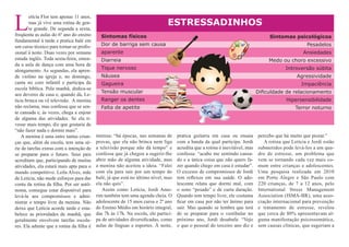 L
        etícia Flor tem apenas 11 anos,
        mas já vive uma rotina de gen-                                       ESTRESSADINHOS
        te grande. De segunda a sexta,
freqüenta as aulas do 6º ano do ensino      Sintomas físicos                                                                      Sintomas psicológicos
fundamental à tarde e pratica balé em
um curso técnico para tornar-se profis-     Dor de barriga sem causa                                                                                Pesadelos
sional à noite. Duas vezes por semana       aparente                                                                                              Ansiedades
estuda inglês. Toda sexta-feira, emen-      Diarreia                                                                              Medo ou choro excessivo
da a aula de dança com uma hora de
alongamento. As segundas, ela apren-        Tique nervoso                                                                                 Introversão súbita
de violino na igreja e, no domingo,         Náusea                                                                                             Agressividade
canta no coro infantil e participa da       Gagueira                                                                                              Impaciência
escola bíblica. Pela manhã, dedica-se
                                            Tensão muscular                                                                  Dificuldade de relacionamento
aos deveres de casa e, quando dá, Le-
tícia brinca ou vê televisão. A menina      Ranger os dentes                                                                              Hipersensibilidade
não reclama, mas confessa que se sen-       Falta de apetite                                                                                   Terror noturno
te cansada e, às vezes, chega a enjoar
de alguma das atividades. Se ela ti-
vesse mais tempo, diz que gostaria de
“não fazer nada e dormir mais”.
    A menina é uma entre tantas crian-    intensa: “há épocas, nas semanas de      pratica guitarra em casa ou ensaia        percebo que há muito que piorar.”
ças que, além da escola, tem uma sé-      provas, que ela não brinca nem liga      com a banda da qual participa. Jordi         A rotina que Letícia e Jordi estão
rie de tarefas extras com a intenção de   a televisão porque não dá tempo” e       acredita que a rotina é inevitável, mas   submetidos pode levá-los a um qua-
se preparar para o futuro. Seus pais      confessa que já chegou a sugerir-lhe     confessa: “acabo me sentindo cansa-       dro de estresse, um problema que
acreditam que, participando de muitas     abrir mão de alguma atividade, mas       do e a única coisa que não quero fa-      vem se tornando cada vez mais co-
atividades, ela estará mais apta para o   a menina não aceitou a ideia. “Falei     zer quando chego em casa é estudar”.      mum entre crianças e adolescentes.
mundo competitivo. Leila Alves, mãe       com ela para sair por um tempo do        O excesso de compromissos de Jordi        Uma pesquisa realizada em 2010
de Letícia, não mede esforços para dar    balé, já que está no último nível, mas   tem reflexos em sua saúde. O ado-         em Porto Alegre e São Paulo com
conta da rotina da filha. Por ser autô-   ela não quis”.                           lescente relata que dormi mal, com        220 crianças, de 7 a 12 anos, pelo
noma, consegue estar disponível para         Assim como Letícia, Jordi Amo-        o sono “pesado” e de curta duração.       International Stress Management
levá-la aos compromissos e admi-          rim também tem uma agenda cheia. O       Quando tem tempo livre, ele costuma       Association (ISMA-BR), uma asso-
nistrar o tempo livre da menina. Não      adolescente de 15 anos cursa o 2º ano    ficar em casa por não ter ânimo para      ciação internacional para prevenção
deixa que Letícia acorde tarde e esta-    do Ensino Médio em horário integral,     sair. Mas quando se lembra que terá       e tratamento de estresse, revelou
belece as prioridades de manhã, que       das 7h às 17h. Na escola, ele partici-   de se preparar para o vestibular no       que cerca de 80% apresentavam al-
geralmente envolvem tarefas escola-       pa de atividades diversificadas, como    próximo ano, Jordi desabafa: “Vejo        guma manifestação psicossomática,
res. Ela admite que a rotina da filha é   aulas de línguas e esportes. À noite,    o que o pessoal do terceiro ano diz e     sem causas clínicas, que sugeriam a
 