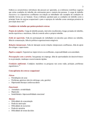 3
Embora as características individuais não possam ser ignoradas, as evidências científicas sugerem
que certas condições de trabalho são estressantes para a maioria das pessoas. A carga de trabalho
excessiva e as expectativas conflitantes em relação ao trabalhador são exemplos de condições de
trabalho lesivas ao ser humano. Essas evidências apontam para as condições de trabalho como a
principal fonte de estresse ocupacional e para o reprojeto do trabalho como estratégia primária de
prevenção desse mal.15
Condições de trabalho que podem produzir estresse
Projeto do trabalho. Carga de trabalho pesada, intervalos insuficientes, longas jornadas de trabalho,
tarefas repetitivas e mecânicas, falta de controle sobre o próprio trabalho.
Estilo de supervisão. Falta de participação do trabalhador em decisões que afetam seu trabalho,
falta de comunicação, falta de políticas organizacionais amigáveis.
Relações interpessoais. Falta de interação social, relações interpessoais conflituosas, falta de apoio
dos colegas e supervisores.
Papéis a cumprir. Expectativas imprevisíveis ou conflitantes, responsabilidade sem autoridade.
Preocupações com a carreira. Insegurança no emprego, falta de oportunidades de desenvolvimen-
to ou promoção, mudanças excessivamente rápidas.
Condições ambientais. Condições insalubres ou perigosas tais como ruido, poluição, problemas
ergonômicos.16
Conseqüências do estresse ocupacional
Físicas
 Perturbações do sono
 Problemas gástricos (dor de estômago, azia, gastrite)
 Hipertensão/doenças cardiovasculares
Emocionais
 Ansiedade e irritabilidade
 Depressão
 Instabilidade e hipersensibilidade emocional
Mentais
 Dificuldade de concentração
 Perda de motivação
 Dificuldade de raciocínio
 Perda de memória
 Dificuldade de tomar decisões
 