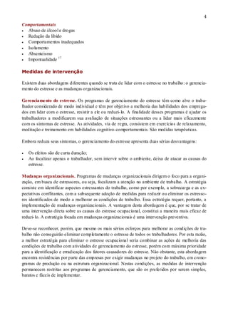 4
Comportamentais
 Abuso de álcool e drogas
 Redução da libido
 Comportamentos inadequados
 Isolamento
 Absenteismo
 Impontualidade 17
Medidas de intervenção
Existem duas abordagens diferentes quando se trata de lidar com o estresse no trabalho: o gerencia-
mento do estresse e as mudanças organizacionais.
Gerenciamento do estresse. Os programas de gerenciamento do estresse têm como alvo o traba-
lhador considerado de modo individual e têm por objetivo a melhoria das habilidades dos emprega-
dos em lidar com o estresse, resistir a ele ou reduzi-lo. A finalidade desses programas é ajudar os
trabalhadores a modificarem sua avaliação de situações estressantes ou a lidar mais eficazmente
com os sintomas de estresse. As atividades, via de regra, consistem em exercícios de relaxamento,
meditação e treinamento em habilidades cognitivo-comportamentais. São medidas terapêuticas.
Embora reduza seus sintomas, o gerenciamento do estresse apresenta duas sérias desvantagens:
 Os efeitos são de curta duração;
 Ao focalizar apenas o trabalhador, sem intervir sobre o ambiente, deixa de atacar as causas do
estresse.
Mudanças organizacionais. Programas de mudanças organizacionais dirigem o foco para a organi-
zação, em busca de estressores, ou seja, focalizam a atenção no ambiente de trabalho. A estratégia
consiste em identificar aspectos estressantes do trabalho, como por exemplo, a sobrecarga e as ex-
pectativas conflitantes, com a subsequente adoção de medidas para reduzir ou eliminar os estresso-
res identificados de modo a melhorar as condições de trabalho. Essa estratégia requer, portanto, a
implementação de mudanças organizacionais. A vantagem desta abordagem é que, por se tratar de
uma intervenção direta sobre as causas do estresse ocupacional, constitui a maneira mais eficaz de
reduzi-lo. A estratégia focada em mudanças organizacionais é uma intervenção preventiva.
Deve-se reconhecer, porém, que mesmo os mais sérios esforços para melhorar as condições de tra-
balho não conseguirão eliminar completamente o estresse de todos os trabalhadores. Por esta razão,
a melhor estratégia para eliminar o estresse ocupacional seria combinar as ações de melhoria das
condições de trabalho com atividades de gerenciamento do estresse, porém com máxima prioridade
para a identificação e erradicação dos fatores causadores do estresse. Não obstante, esta abordagem
encontra resistências por parte das empresas por exigir mudanças no projeto do trabalho, em crono-
gramas de produção ou na estrutura organizacional. Nestas condições, as medidas de intervenção
permanecem restritas aos programas de gerenciamento, que são os preferidos por serem simples,
baratos e fáceis de implementar.
 