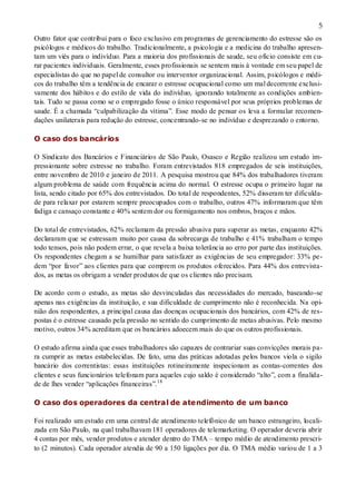 5
Outro fator que contribui para o foco exclusivo em programas de gerenciamento do estresse são os
psicólogos e médicos do trabalho. Tradicionalmente, a psicologia e a medicina do trabalho apresen-
tam um viés para o indivíduo. Para a maioria dos profissionais de saude, seu ofício consiste em cu-
rar pacientes individuais. Geralmente, esses profissionais se sentem mais à vontade em seu papel de
especialistas do que no papel de consultor ou interventor organizacional. Assim, psicólogos e médi-
cos do trabalho têm a tendência de encarar o estresse ocupacional como um mal decorrente exclusi-
vamente dos hábitos e do estilo de vida do indivíduo, ignorando totalmente as condições ambien-
tais. Tudo se passa como se o empregado fosse o único responsável por seus próprios problemas de
saude. É a chamada “culpabilização da vítima”. Esse modo de pensar os leva a formular recomen-
dações unilaterais para redução do estresse, concentrando-se no indivíduo e desprezando o entorno.
O caso dos bancários
O Sindicato dos Bancários e Financiários de São Paulo, Osasco e Região realizou um estudo im-
pressionante sobre estresse no trabalho. Foram entrevistados 818 empregados de seis instituições,
entre novembro de 2010 e janeiro de 2011. A pesquisa mostrou que 84% dos trabalhadores tiveram
algum problema de saúde com frequência acima do normal. O estresse ocupa o primeiro lugar na
lista, sendo citado por 65% dos entrevistados. Do total de respondentes, 52% disseram ter dificulda-
de para relaxar por estarem sempre preocupados com o trabalho, outros 47% informaram que têm
fadiga e cansaço constante e 40% sentem dor ou formigamento nos ombros, braços e mãos.
Do total de entrevistados, 62% reclamam da pressão abusiva para superar as metas, enquanto 42%
declararam que se estressam muito por causa da sobrecarga de trabalho e 41% trabalham o tempo
todo tensos, pois não podem errar, o que revela a baixa tolerância ao erro por parte das instituições.
Os respondentes chegam a se humilhar para satisfazer as exigências de seu empregador: 33% pe-
dem “por favor” aos clientes para que comprem os produtos oferecidos. Para 44% dos entrevista-
dos, as metas os obrigam a vender produtos de que os clientes não precisam.
De acordo com o estudo, as metas são desvinculadas das necessidades do mercado, baseando-se
apenas nas exigências da instituição, e sua dificuldade de cumprimento não é reconhecida. Na opi-
nião dos respondentes, a principal causa das doenças ocupacionais dos bancários, com 42% de res-
postas é o estresse causado pela pressão no sentido do cumprimento de metas abusivas. Pelo mesmo
motivo, outros 34% acreditam que os bancários adoecem mais do que os outros profissionais.
O estudo afirma ainda que esses trabalhadores são capazes de contrariar suas convicções morais pa-
ra cumprir as metas estabelecidas. De fato, uma das práticas adotadas pelos bancos viola o sigilo
bancário dos correntistas: essas instituições rotineiramente inspecionam as contas-correntes dos
clientes e seus funcionários telefonam para aqueles cujo saldo é considerado “alto”, com a finalida-
de de lhes vender “aplicações financeiras”.18
O caso dos operadores da central de atendimento de um banco
Foi realizado um estudo em uma central de atendimento telefônico de um banco estrangeiro, locali-
zada em São Paulo, na qual trabalhavam 181 operadores de telemarketing. O operador deveria abrir
4 contas por mês, vender produtos e atender dentro do TMA – tempo médio de atendimento prescri-
to (2 minutos). Cada operador atendia de 90 a 150 ligações por dia. O TMA médio variou de 1 a 3
 