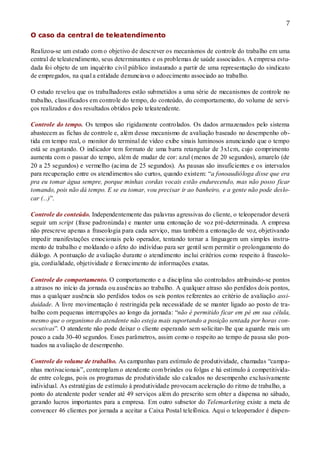7
O caso da central de teleatendimento
Realizou-se um estudo com o objetivo de descrever os mecanismos de controle do trabalho em uma
central de teleatendimento, seus determinantes e os problemas de saúde associados. A empresa estu-
dada foi objeto de um inquérito civil público instaurado a partir de uma representação do sindicato
de empregados, na qual a entidade denunciava o adoecimento associado ao trabalho.
O estudo revelou que os trabalhadores estão submetidos a uma série de mecanismos de controle no
trabalho, classificados em controle do tempo, do conteúdo, do comportamento, do volume de servi-
ços realizados e dos resultados obtidos pelo teleatendente.
Controle do tempo. Os tempos são rigidamente controlados. Os dados armazenados pelo sistema
abastecem as fichas de controle e, além desse mecanismo de avaliação baseado no desempenho ob-
tida em tempo real, o monitor do terminal de vídeo exibe sinais luminosos anunciando que o tempo
está se esgotando. O indicador tem formato de uma barra retangular de 3x1cm, cujo comprimento
aumenta com o passar do tempo, além de mudar de cor: azul (menos de 20 segundos), amarelo (de
20 a 25 segundos) e vermelho (acima de 25 segundos). As pausas são insuficientes e os intervalos
para recuperação entre os atendimentos são curtos, quando existem: “a fonoaudióloga disse que era
pra eu tomar água sempre, porque minhas cordas vocais estão endurecendo, mas não posso ficar
tomando, pois não dá tempo. E se eu tomar, vou precisar ir ao banheiro, e a gente não pode deslo-
car (...)”.
Controle do conteúdo. Independentemente das palavras agressivas do cliente, o teleoperador deverá
seguir um script (frase padronizada) e manter uma entonação de voz pré-determinada. A empresa
não prescreve apenas a fraseologia para cada serviço, mas também a entonação de voz, objetivando
impedir manifestações emocionais pelo operador, tentando tornar a linguagem um simples instru-
mento de trabalho e moldando o afeto do indivíduo para ser gentil sem permitir o prolongamento do
diálogo. A pontuação de avaliação durante o atendimento inclui critérios como respeito à fraseolo-
gia, cordialidade, objetividade e fornecimento de informações exatas.
Controle do comportamento. O comportamento e a disciplina são controlados atribuindo-se pontos
a atrasos no início da jornada ou ausências ao trabalho. A qualquer atraso são perdidos dois pontos,
mas a qualquer ausência são perdidos todos os seis pontos referentes ao critério de avaliação assi-
duidade. A livre movimentação é restringida pela necessidade de se manter ligado ao posto de tra-
balho com pequenas interrupções ao longo da jornada: “não é permitido ficar em pé em sua célula,
mesmo que o organismo do atendente não esteja mais suportando a posição sentada por horas con-
secutivas”. O atendente não pode deixar o cliente esperando sem solicitar-lhe que aguarde mais um
pouco a cada 30-40 segundos. Esses parâmetros, assim como o respeito ao tempo de pausa são pon-
tuados na avaliação de desempenho.
Controle do volume de trabalho. As campanhas para estímulo de produtividade, chamadas “campa-
nhas motivacionais”, contemplam o atendente com brindes ou folgas e há estímulo à competitivida-
de entre colegas, pois os programas de produtividade são calcados no desempenho exclusivamente
individual. As estratégias de estímulo à produtividade provocam aceleração do ritmo de trabalho, a
ponto do atendente poder vender até 49 serviços além do prescrito sem obter a dispensa no sábado,
gerando lucros importantes para a empresa. Em outro subsetor do Telemarketing existe a meta de
convencer 46 clientes por jornada a aceitar a Caixa Postal telefônica. Aqui o teleoperador é dispen-
 