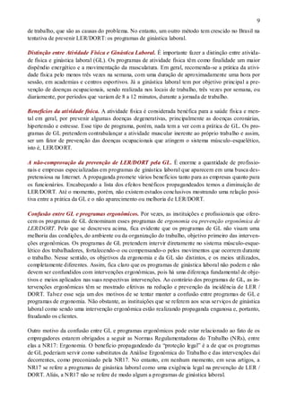 9
de trabalho, que são as causas do problema. No entanto, um outro método tem crescido no Brasil na
tentativa de prevenir LER/DORT: os programas de ginástica laboral.
Distinção entre Atividade Física e Ginástica Laboral. É importante fazer a distinção entre ativida-
de física e ginástica laboral (GL). Os programas de atividade física têm como finalidade um maior
dispêndio energético e a movimentação da musculatura. Em geral, recomenda-se a prática da ativi-
dade física pelo menos três vezes na semana, com uma duração de aproximadamente uma hora por
sessão, em academias e centros esportivos. Já a ginástica laboral tem por objetivo principal a pre-
venção de doenças ocupacionais, sendo realizada nos locais de trabalho, três vezes por semana, ou
diariamente, por períodos que variam de 8 a 12 minutos, durante a jornada de trabalho.
Benefícios da atividade física. A atividade física é considerada benéfica para a saúde física e men-
tal em geral, por prevenir algumas doenças degenerativas, principalmente as doenças coronárias,
hipertensão e estresse. Esse tipo de programa, porém, nada tem a ver com a prática de GL. Os pro-
gramas de GL pretendem contrabalançar a atividade muscular inerente ao próprio trabalho e assim,
ser um fator de prevenção das doenças ocupacionais que atingem o sistema músculo-esquelético,
isto é, LER/DORT.
A não-comprovação da prevenção de LER/DORT pela GL. É enorme a quantidade de profissio-
nais e empresas especializadas em programas de ginástica laboral que aparecem em uma busca des-
pretensiosa na Internet. A propaganda promete vários benefícios tanto para as empresas quanto para
os funcionários. Encabeçando a lista dos efeitos benéficos propagandeados temos a diminuição de
LER/DORT. Até o momento, porém, não existem estudos conclusivos mostrando uma relação posi-
tiva entre a prática da GL e o não aparecimento ou melhoria de LER/DORT.
Confusão entre GL e programas ergonômicos. Por vezes, as instituições e profissionais que ofere-
cem os programas de GL denominam esses programas de ergonomia ou prevenção ergonômica de
LER/DORT. Pelo que se descreveu acima, fica evidente que os programas de GL não visam uma
melhoria das condições, do ambiente ou da organização do trabalho, objetivo primeiro das interven-
ções ergonômicas. Os programas de GL pretendem intervir diretamente no sistema músculo-esque-
lético dos trabalhadores, fortalecendo-o ou compensando-o pelos movimentos que ocorrem durante
o trabalho. Nesse sentido, os objetivos da ergonomia e da GL são distintos, e os meios utilizados,
completamente diferentes. Assim, fica claro que os programas de ginástica laboral não podem e não
devem ser confundidos com intervenções ergonômicas, pois há uma diferença fundamental de obje-
tivos e meios aplicados nas suas respectivas intervenções. Ao contrário dos programas de GL, as in-
tervenções ergonômicas têm se mostrado efetivas na redução e prevenção da incidência de LER /
DORT. Talvez esse seja um dos motivos de se tentar manter a confusão entre programas de GL e
programas de ergonomia. Não obstante, as instituições que se referem aos seus serviços de ginástica
laboral como sendo uma intervenção ergonômica estão realizando propaganda enganosa e, portanto,
fraudando os clientes.
Outro motivo da confusão entre GL e programas ergonômicos pode estar relacionado ao fato de os
empregadores estarem obrigados a seguir as Normas Regulamentadoras do Trabalho (NRs), entre
elas a NR17: Ergonomia. O benefício propagandeado da “proteção legal” é a de que os programas
de GL poderiam servir como substitutos da Análise Ergonômica do Trabalho e das intervenções daí
decorrentes, como preconizado pela NR17. No entanto, em nenhum momento, em seus artigos, a
NR17 se refere a programas de ginástica laboral como uma exigência legal na prevenção de LER /
DORT. Aliás, a NR17 não se refere de modo algum a programas de ginástica laboral.
 
