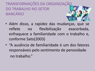 TRANSFORMAÇÕES DA ORGANIZAÇÃO
DO TRABALHO NO SETOR
BANCÁRIO
• Além disso, a rapidez das mudanças, que se
reflete na flexibilização exacerbada,
enfraquece a familiaridade com o trabalho e,
conforme Sato(2003)
• “A ausência de familiaridade é um dos fatores
responsáveis pelo sentimento de penosidade
no trabalho.”
 