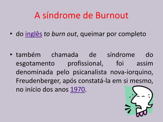 A síndrome de Burnout
• do inglês to burn out, queimar por completo
• também chamada de síndrome do
esgotamento profissional, foi assim
denominada pelo psicanalista nova-iorquino,
Freudenberger, após constatá-la em si mesmo,
no início dos anos 1970.
 