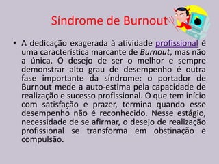 Síndrome de Burnout
• A dedicação exagerada à atividade profissional é
uma característica marcante de Burnout, mas não
a única. O desejo de ser o melhor e sempre
demonstrar alto grau de desempenho é outra
fase importante da síndrome: o portador de
Burnout mede a auto-estima pela capacidade de
realização e sucesso profissional. O que tem início
com satisfação e prazer, termina quando esse
desempenho não é reconhecido. Nesse estágio,
necessidade de se afirmar, o desejo de realização
profissional se transforma em obstinação e
compulsão.
 