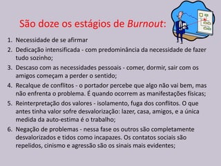 1. Necessidade de se afirmar
2. Dedicação intensificada - com predominância da necessidade de fazer
tudo sozinho;
3. Descaso com as necessidades pessoais - comer, dormir, sair com os
amigos começam a perder o sentido;
4. Recalque de conflitos - o portador percebe que algo não vai bem, mas
não enfrenta o problema. É quando ocorrem as manifestações físicas;
5. Reinterpretação dos valores - isolamento, fuga dos conflitos. O que
antes tinha valor sofre desvalorização: lazer, casa, amigos, e a única
medida da auto-estima é o trabalho;
6. Negação de problemas - nessa fase os outros são completamente
desvalorizados e tidos como incapazes. Os contatos sociais são
repelidos, cinismo e agressão são os sinais mais evidentes;
São doze os estágios de Burnout:
 