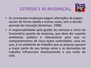 ESTRESSE E AS MUDANÇAS.
• As constantes mudanças exigem alterações de papeis
sociais de forma rápida e muitas vezes, sem o devido
período de transição (Goleman, 1998).
• A responsabilidade pela gestão do estresse é tanto do
funcionário quanto da empresa, que deve dar suporte
ambiental, político e educacional para que os
comportamentos de risco sejam controlados, uma vez
que, é no ambiente de trabalho que as pessoas passam
a maior parte do seu tempo ativo e as demandas do
trabalho influenciam drasticamente o seu estilo de
vida.
 