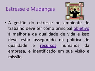 Estresse e Mudanças
• A gestão do estresse no ambiente de
trabalho deve ter como principal objetivo
à melhoria da qualidade de vida e isso
deve estar assegurado na política de
qualidade e recursos humanos da
empresa, e identificado em sua visão e
missão.
 