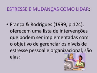 ESTRESSE E MUDANÇAS COMO LIDAR:
• França & Rodrigues (1999, p.124),
oferecem uma lista de intervenções
que podem ser implementadas com
o objetivo de gerenciar os níveis de
estresse pessoal e organizacional, são
elas:
 