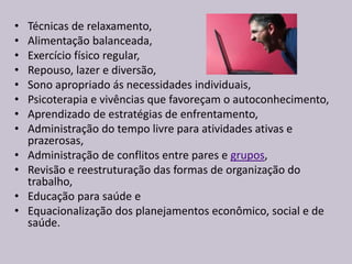 • Técnicas de relaxamento,
• Alimentação balanceada,
• Exercício físico regular,
• Repouso, lazer e diversão,
• Sono apropriado ás necessidades individuais,
• Psicoterapia e vivências que favoreçam o autoconhecimento,
• Aprendizado de estratégias de enfrentamento,
• Administração do tempo livre para atividades ativas e
prazerosas,
• Administração de conflitos entre pares e grupos,
• Revisão e reestruturação das formas de organização do
trabalho,
• Educação para saúde e
• Equacionalização dos planejamentos econômico, social e de
saúde.
 