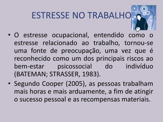 ESTRESSE NO TRABALHO
• O estresse ocupacional, entendido como o
estresse relacionado ao trabalho, tornou-se
uma fonte de preocupação, uma vez que é
reconhecido como um dos principais riscos ao
bem-estar psicossocial do indivíduo
(BATEMAN; STRASSER, 1983).
• Segundo Cooper (2005), as pessoas trabalham
mais horas e mais arduamente, a fim de atingir
o sucesso pessoal e as recompensas materiais.
 