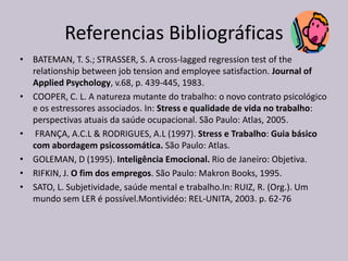 Referencias Bibliográficas
• BATEMAN, T. S.; STRASSER, S. A cross-lagged regression test of the
relationship between job tension and employee satisfaction. Journal of
Applied Psychology, v.68, p. 439-445, 1983.
• COOPER, C. L. A natureza mutante do trabalho: o novo contrato psicológico
e os estressores associados. In: Stress e qualidade de vida no trabalho:
perspectivas atuais da saúde ocupacional. São Paulo: Atlas, 2005.
• FRANÇA, A.C.L & RODRIGUES, A.L (1997). Stress e Trabalho: Guia básico
com abordagem psicossomática. São Paulo: Atlas.
• GOLEMAN, D (1995). Inteligência Emocional. Rio de Janeiro: Objetiva.
• RIFKIN, J. O fim dos empregos. São Paulo: Makron Books, 1995.
• SATO, L. Subjetividade, saúde mental e trabalho.In: RUIZ, R. (Org.). Um
mundo sem LER é possível.Montividéo: REL-UNITA, 2003. p. 62-76
 