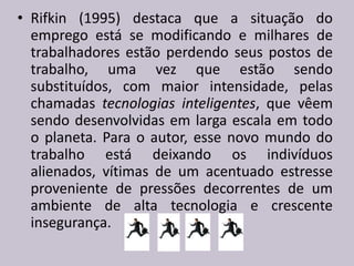 • Rifkin (1995) destaca que a situação do
emprego está se modificando e milhares de
trabalhadores estão perdendo seus postos de
trabalho, uma vez que estão sendo
substituídos, com maior intensidade, pelas
chamadas tecnologias inteligentes, que vêem
sendo desenvolvidas em larga escala em todo
o planeta. Para o autor, esse novo mundo do
trabalho está deixando os indivíduos
alienados, vítimas de um acentuado estresse
proveniente de pressões decorrentes de um
ambiente de alta tecnologia e crescente
insegurança.
 