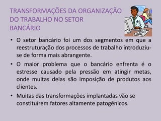 TRANSFORMAÇÕES DA ORGANIZAÇÃO
DO TRABALHO NO SETOR
BANCÁRIO
• O setor bancário foi um dos segmentos em que a
reestruturação dos processos de trabalho introduziu-
se de forma mais abrangente.
• O maior problema que o bancário enfrenta é o
estresse causado pela pressão em atingir metas,
onde muitas delas são imposição de produtos aos
clientes.
• Muitas das transformações implantadas vão se
constituírem fatores altamente patogênicos.
 
