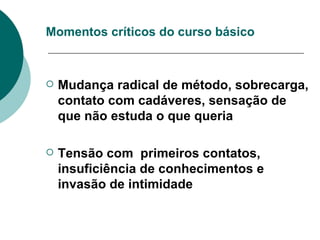Momentos críticos do curso básico Mudança radical de método, sobrecarga, contato com cadáveres, sensação de que não estuda o que queria Tensão com  primeiros contatos, insuficiência de conhecimentos e invasão de intimidade   