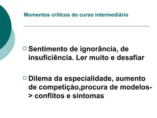 Momentos críticos do curso intermediário Sentimento de ignorância, de insuficiência. Ler muito e desafiar Dilema da especialidade, aumento de competiçào,procura de modelos-> conflitos e sintomas 