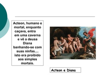 Acteon e Diana Acteon, humano e mortal, enquanto caçava, entra  em uma caverna e vê a deusa Diana banhando-se com suas ninfas.... isto era proibido aos simples mortais. 