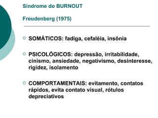 Síndrome do BURNOUT   Freudenberg (1975) SOMÁTICOS: fadiga, cefaléia, insônia PSICOLÓGICOS: depressão, irritabilidade, cinismo, ansiedade, negativismo, desinteresse, rigidez, isolamento COMPORTAMENTAIS: evitamento, contatos rápidos, evita contato visual, rótulos depreciativos 