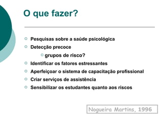 O que fazer? Pesquisas sobre a saúde psicológica Detecção precoce grupos de risco? Identificar os fatores estressantes Aperfeiçoar o sistema de capacitação profissional Criar serviços de assistência  Sensibilizar os estudantes quanto aos riscos Nogueira Martins,  1996   