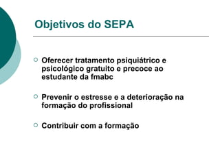 Objetivos do SEPA Oferecer tratamento psiquiátrico e psicológico gratuito e precoce ao estudante da fmabc Prevenir o estresse e a deterioração na formação do profissional Contribuir com a formação  
