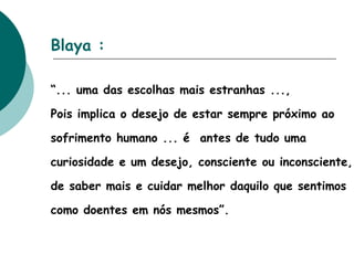 Blaya :   “ ... uma das escolhas mais estranhas ..., Pois implica o desejo de estar sempre próximo ao sofrimento humano ... é  antes de tudo uma curiosidade e um desejo, consciente ou inconsciente, de saber mais e cuidar melhor daquilo que sentimos como doentes em nós mesmos”. 