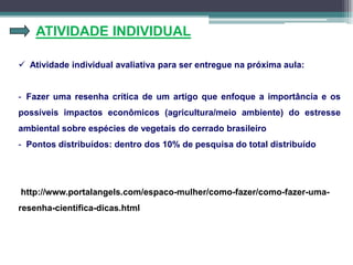 ATIVIDADE INDIVIDUAL
 Atividade individual avaliativa para ser entregue na próxima aula:
- Fazer uma resenha crítica de um artigo que enfoque a importância e os
possíveis impactos econômicos (agricultura/meio ambiente) do estresse
ambiental sobre espécies de vegetais do cerrado brasileiro
- Pontos distribuídos: dentro dos 10% de pesquisa do total distribuído
http://www.portalangels.com/espaco-mulher/como-fazer/como-fazer-uma-
resenha-cientifica-dicas.html
 
