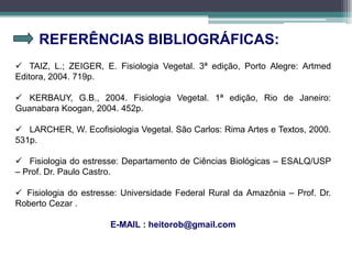 REFERÊNCIAS BIBLIOGRÁFICAS:
 TAIZ, L.; ZEIGER, E. Fisiologia Vegetal. 3ª edição, Porto Alegre: Artmed
Editora, 2004. 719p.
 KERBAUY, G.B., 2004. Fisiologia Vegetal. 1ª edição, Rio de Janeiro:
Guanabara Koogan, 2004. 452p.
 LARCHER, W. Ecofisiologia Vegetal. São Carlos: Rima Artes e Textos, 2000.
531p.
 Fisiologia do estresse: Departamento de Ciências Biológicas – ESALQ/USP
– Prof. Dr. Paulo Castro.
 Fisiologia do estresse: Universidade Federal Rural da Amazônia – Prof. Dr.
Roberto Cezar .
E-MAIL : heitorob@gmail.com
 