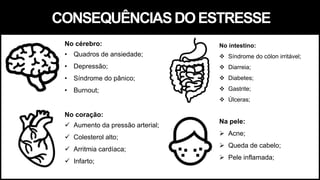 CONSEQUÊNCIASDOESTRESSE
No cérebro:
• Quadros de ansiedade;
• Depressão;
• Síndrome do pânico;
• Burnout;
No coração:
 Aumento da pressão arterial;
 Colesterol alto;
 Arritmia cardíaca;
 Infarto;
Na pele:
 Acne;
 Queda de cabelo;
 Pele inflamada;
No intestino:
 Síndrome do cólon irritável;
 Diarreia;
 Diabetes;
 Gastrite;
 Úlceras;
 