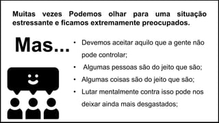 • Devemos aceitar aquilo que a gente não
pode controlar;
• Algumas pessoas são do jeito que são;
• Algumas coisas são do jeito que são;
• Lutar mentalmente contra isso pode nos
deixar ainda mais desgastados;
Muitas vezes Podemos olhar para uma situação
estressante e ficamos extremamente preocupados.
Mas...
 