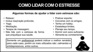 • Relaxar;
• Inclua respiração profunda;
• Yoga;
• Meditação;
• Terapia de massagem;
• Não lide com o estresse de forma
que prejudique sua saúde.
• Praticar esporte;
• Converse com os amigos;
• Tenha um hobby;
• Estabeleça limites;
• Planeje seu tempo;
• Dormir com sono suficiente;
• Alimente-se corretamente;
Somente um profissional poderá indicar o melhor remédio
para cada caso, porém os mais utilizados são: calmantes e
antidepressivos, entre outros.
Algumas formas de ajudar a lidar com estresse são:
COMOLIDARCOMOESTRESSE
 