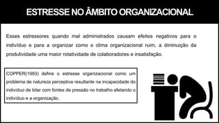 ESTRESSENOÂMBITOORGANIZACIONAL
COPPER(1993) define o estresse organizacional como um
problema de natureza perceptiva resultante na incapacidade do
indivíduo de lidar com fontes de pressão no trabalho afetando o
indivíduo e a organização.
Esses estressores quando mal administrados causam efeitos negativos para o
indivíduo e para a organizar como o clima organizacional ruim, a diminuição da
produtividade uma maior rotatividade de colaboradores e insatisfação.
 